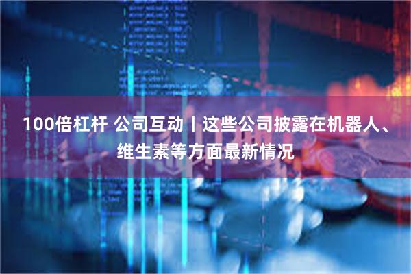 100倍杠杆 公司互动丨这些公司披露在机器人、维生素等方面最新情况