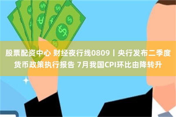 股票配资中心 财经夜行线0809丨央行发布二季度货币政策执行报告 7月我国CPI环比由降转升