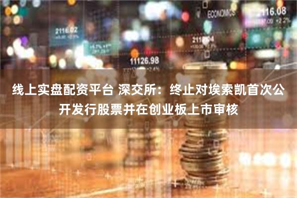 线上实盘配资平台 深交所：终止对埃索凯首次公开发行股票并在创业板上市审核