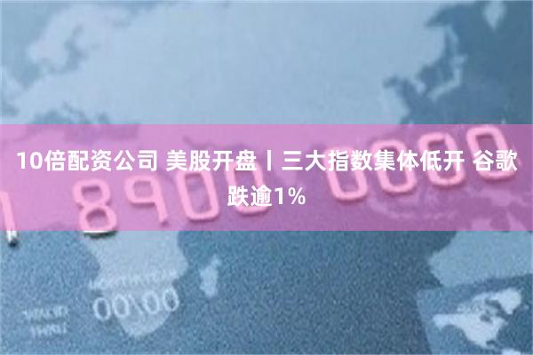 10倍配资公司 美股开盘丨三大指数集体低开 谷歌跌逾1%