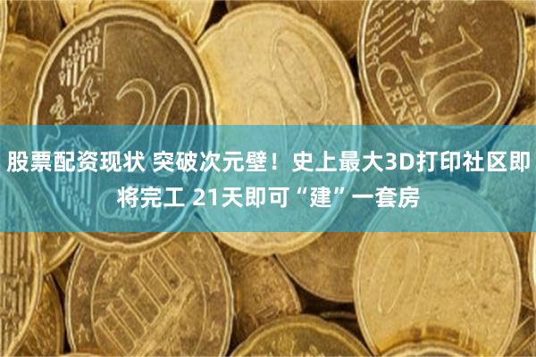股票配资现状 突破次元壁！史上最大3D打印社区即将完工 21天即可“建”一套房