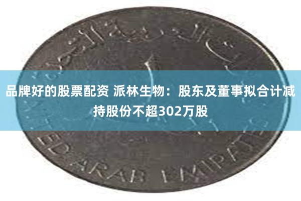 品牌好的股票配资 派林生物：股东及董事拟合计减持股份不超302万股