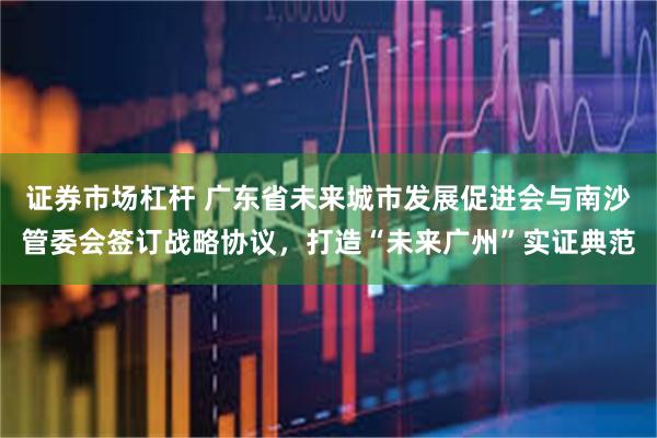 证券市场杠杆 广东省未来城市发展促进会与南沙管委会签订战略协议，打造“未来广州”实证典范