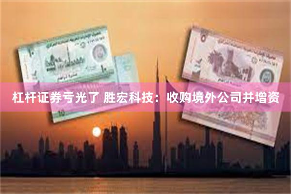 杠杆证券亏光了 胜宏科技：收购境外公司并增资
