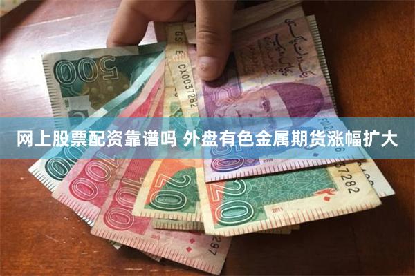 网上股票配资靠谱吗 外盘有色金属期货涨幅扩大