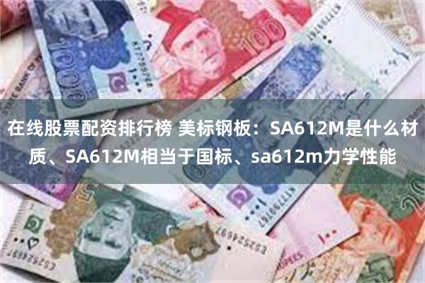 在线股票配资排行榜 美标钢板：SA612M是什么材质、SA612M相当于国标、sa612m力学性能