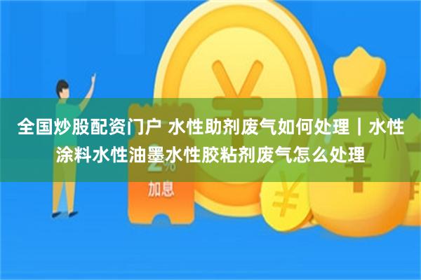 全国炒股配资门户 水性助剂废气如何处理｜水性涂料水性油墨水性胶粘剂废气怎么处理