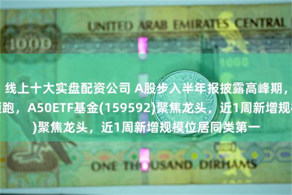 线上十大实盘配资公司 A股步入半年报披露高峰期，龙头公司持续领跑，A50ETF基金(159592)聚焦龙头，近1周新增规模位居同类第一