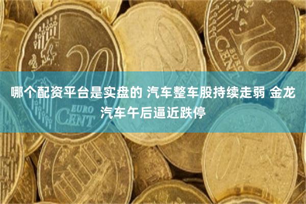 哪个配资平台是实盘的 汽车整车股持续走弱 金龙汽车午后逼近跌停