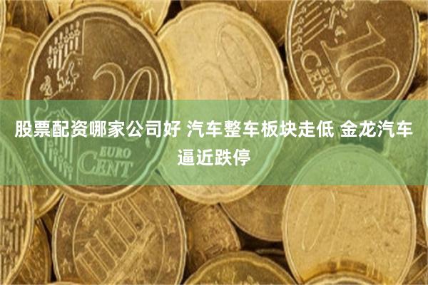 股票配资哪家公司好 汽车整车板块走低 金龙汽车逼近跌停