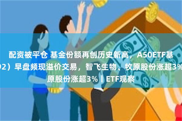 配资被平仓 基金份额再创历史新高，A50ETF基金（159592）早盘频现溢价交易，智飞生物、牧原股份涨超3%丨ETF观察