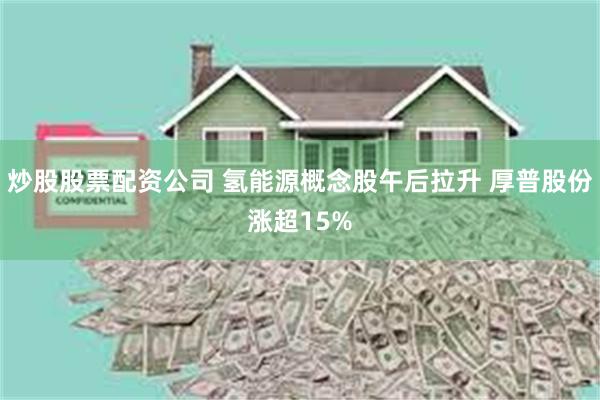 炒股股票配资公司 氢能源概念股午后拉升 厚普股份涨超15%