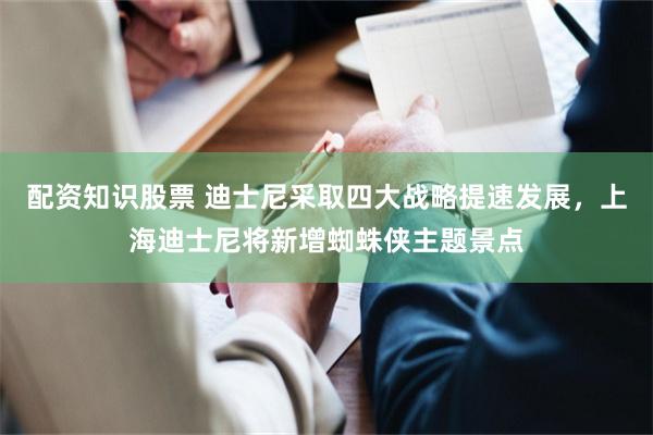 配资知识股票 迪士尼采取四大战略提速发展，上海迪士尼将新增蜘蛛侠主题景点