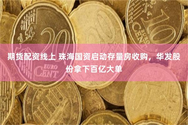 期货配资线上 珠海国资启动存量房收购，华发股份拿下百亿大单
