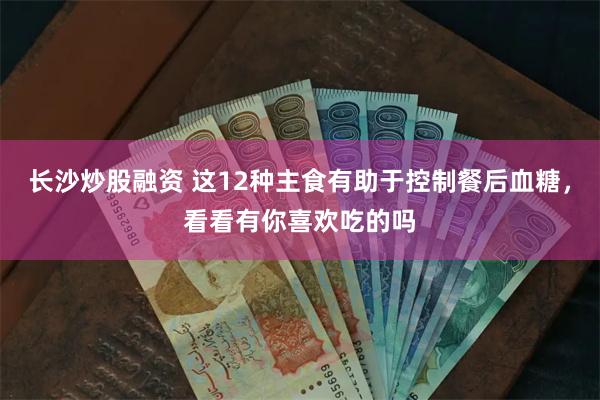 长沙炒股融资 这12种主食有助于控制餐后血糖，看看有你喜欢吃的吗