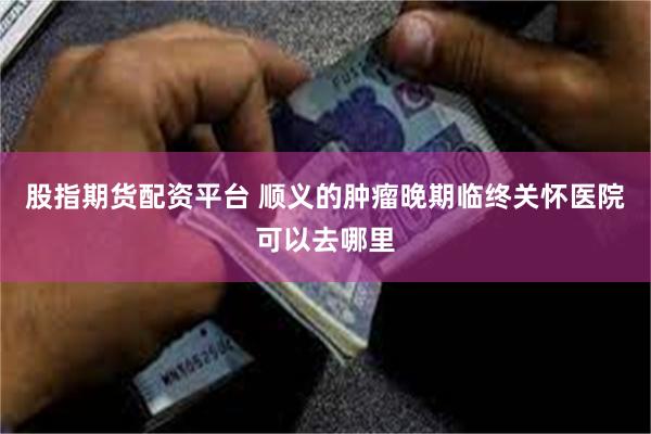 股指期货配资平台 顺义的肿瘤晚期临终关怀医院可以去哪里