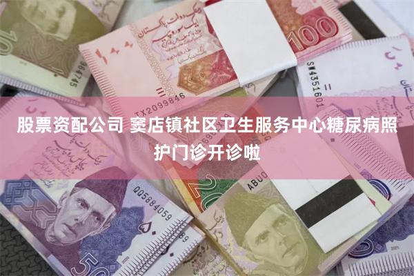 股票资配公司 窦店镇社区卫生服务中心糖尿病照护门诊开诊啦