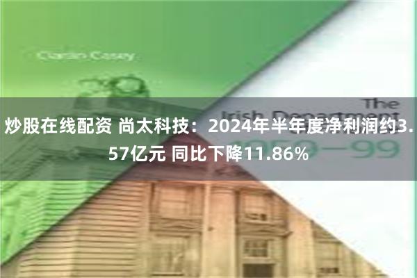 炒股在线配资 尚太科技：2024年半年度净利润约3.57亿元 同比下降11.86%