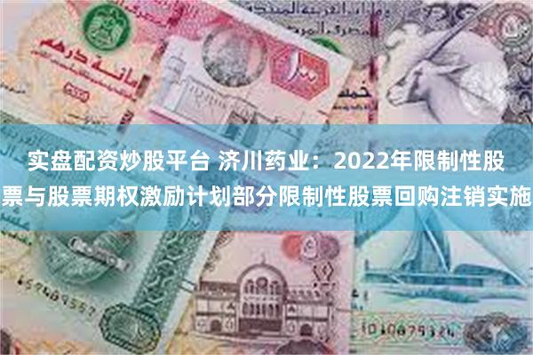 实盘配资炒股平台 济川药业：2022年限制性股票与股票期权激励计划部分限制性股票回购注销实施
