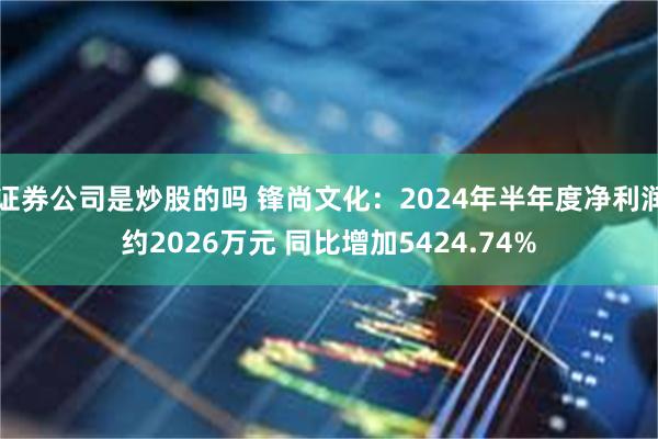 证券公司是炒股的吗 锋尚文化：2024年半年度净利润约2026万元 同比增加5424.74%
