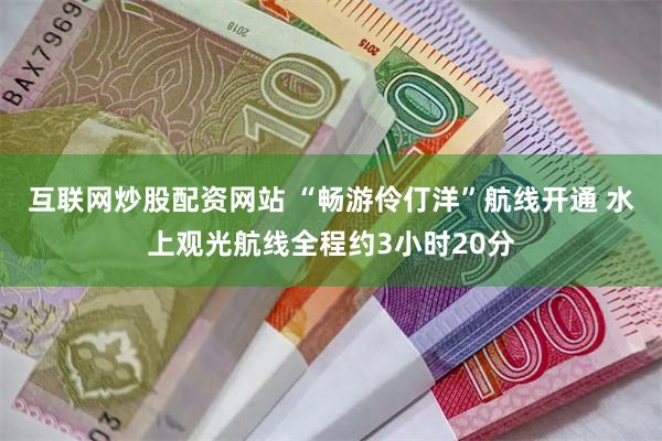互联网炒股配资网站 “畅游伶仃洋”航线开通 水上观光航线全程约3小时20分