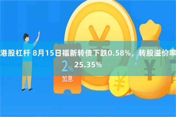 港股杠杆 8月15日福新转债下跌0.58%，转股溢价率25.35%