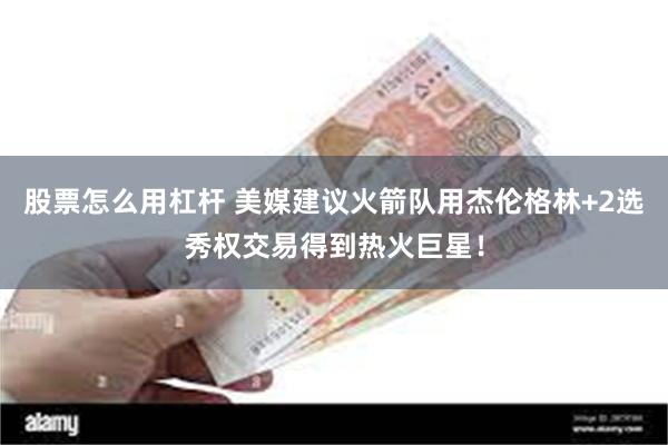 股票怎么用杠杆 美媒建议火箭队用杰伦格林+2选秀权交易得到热火巨星！