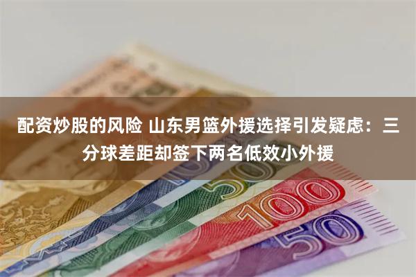 配资炒股的风险 山东男篮外援选择引发疑虑：三分球差距却签下两名低效小外援