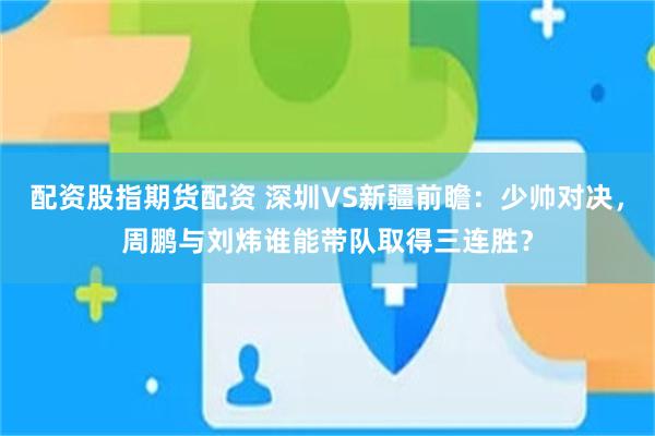 配资股指期货配资 深圳VS新疆前瞻：少帅对决，周鹏与刘炜谁能带队取得三连胜？
