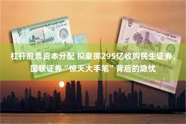 杠杆股票资本分配 拟豪掷295亿收购民生证券，国联证券“惊天大手笔”背后的隐忧