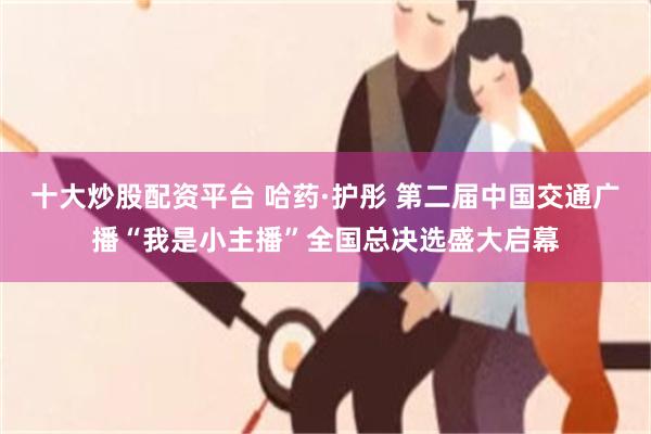 十大炒股配资平台 哈药·护彤 第二届中国交通广播“我是小主播”全国总决选盛大启幕