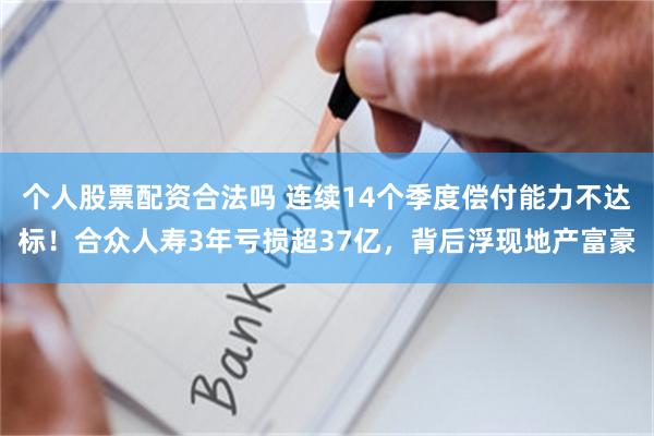 个人股票配资合法吗 连续14个季度偿付能力不达标！合众人寿3年亏损超37亿，背后浮现地产富豪