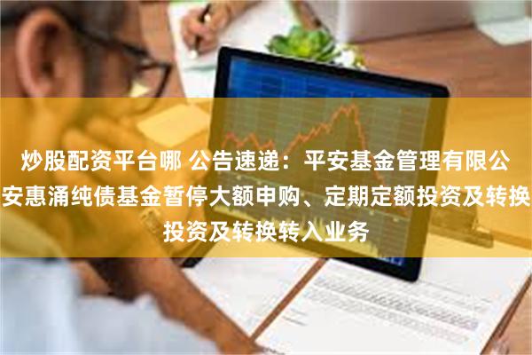 炒股配资平台哪 公告速递：平安基金管理有限公司关于平安惠涌纯债基金暂停大额申购、定期定额投资及转换转入业务