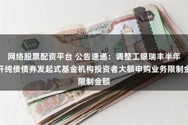 网络股票配资平台 公告速递：调整工银瑞丰半年定开纯债债券发起式基金机构投资者大额申购业务限制金额
