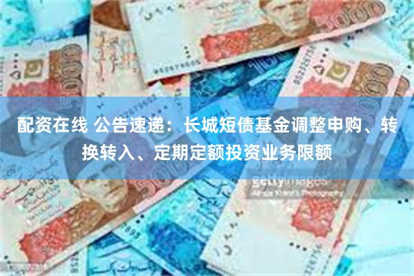 配资在线 公告速递：长城短债基金调整申购、转换转入、定期定额投资业务限额