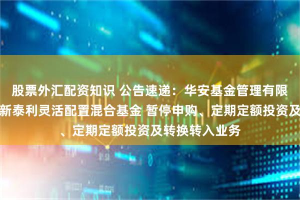 股票外汇配资知识 公告速递：华安基金管理有限公司关于华安新泰利灵活配置混合基金 暂停申购、定期定额投资及转换转入业务