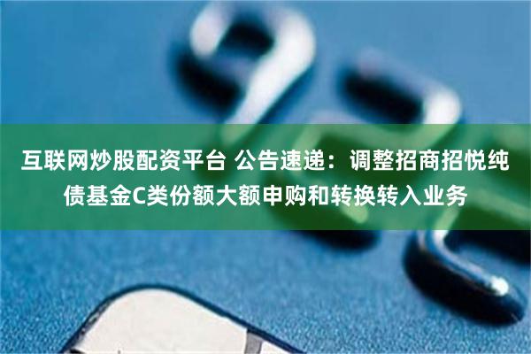 互联网炒股配资平台 公告速递：调整招商招悦纯债基金C类份额大额申购和转换转入业务