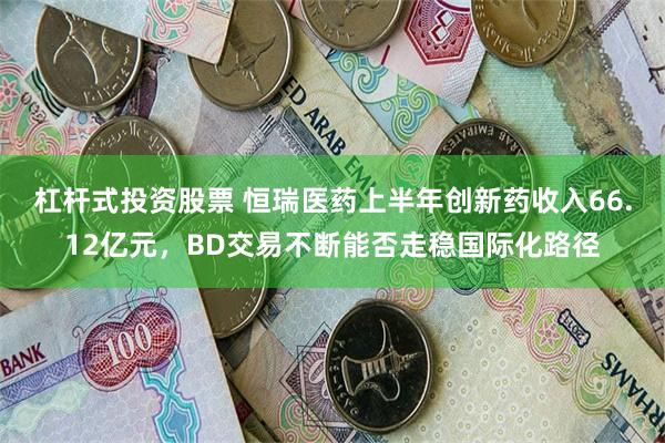 杠杆式投资股票 恒瑞医药上半年创新药收入66.12亿元，BD交易不断能否走稳国际化路径