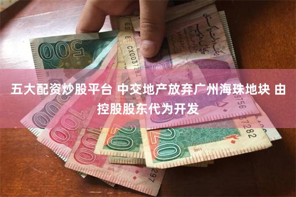 五大配资炒股平台 中交地产放弃广州海珠地块 由控股股东代为开发