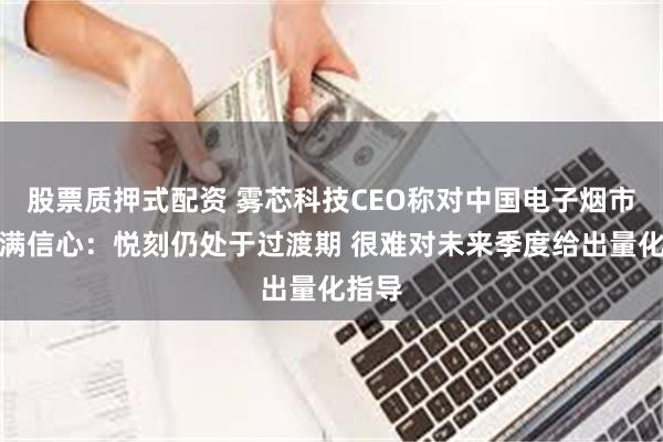 股票质押式配资 雾芯科技CEO称对中国电子烟市场充满信心：悦刻仍处于过渡期 很难对未来季度给出量化指导
