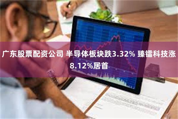 广东股票配资公司 半导体板块跌3.32% 臻镭科技涨8.12%居首