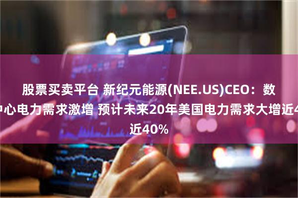 股票买卖平台 新纪元能源(NEE.US)CEO：数据中心电力需求激增 预计未来20年美国电力需求大增近40%