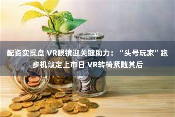 配资实操盘 VR眼镜迎关键助力：“头号玩家”跑步机敲定上市日 VR转椅紧随其后