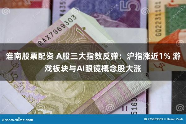 淮南股票配资 A股三大指数反弹：沪指涨近1% 游戏板块与AI眼镜概念股大涨