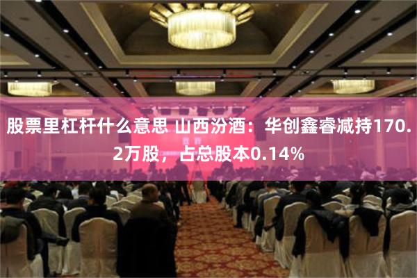 股票里杠杆什么意思 山西汾酒：华创鑫睿减持170.2万股，占总股本0.14%