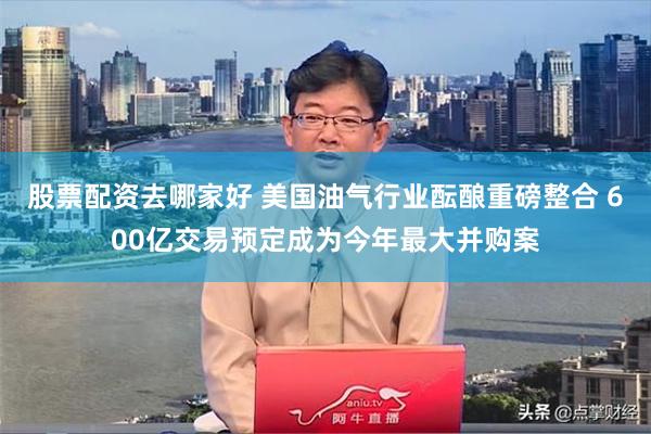 股票配资去哪家好 美国油气行业酝酿重磅整合 600亿交易预定成为今年最大并购案