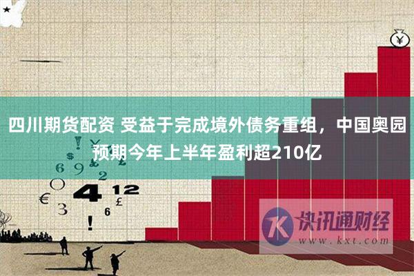 四川期货配资 受益于完成境外债务重组，中国奥园预期今年上半年盈利超210亿