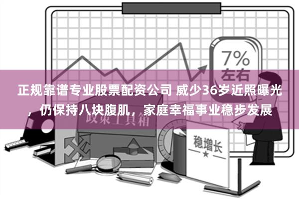 正规靠谱专业股票配资公司 威少36岁近照曝光，仍保持八块腹肌，家庭幸福事业稳步发展