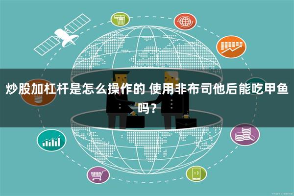 炒股加杠杆是怎么操作的 使用非布司他后能吃甲鱼吗？