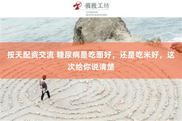 按天配资交流 糖尿病是吃面好，还是吃米好，这次给你说清楚